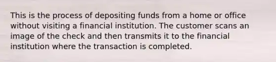 This is the process of depositing funds from a home or office without visiting a financial institution. The customer scans an image of the check and then transmits it to the financial institution where the transaction is completed.