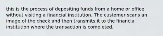 this is the process of depositing funds from a home or office without visiting a financial institution. The customer scans an image of the check and then transmits it to the financial institution where the transaction is completed.