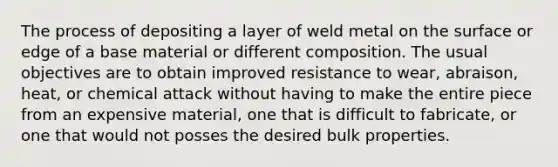 The process of depositing a layer of weld metal on the surface or edge of a base material or different composition. The usual objectives are to obtain improved resistance to wear, abraison, heat, or chemical attack without having to make the entire piece from an expensive material, one that is difficult to fabricate, or one that would not posses the desired bulk properties.