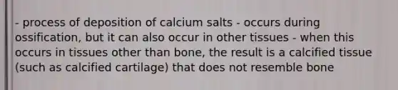 - process of deposition of calcium salts - occurs during ossification, but it can also occur in other tissues - when this occurs in tissues other than bone, the result is a calcified tissue (such as calcified cartilage) that does not resemble bone