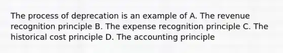 The process of deprecation is an example of A. The revenue recognition principle B. The expense recognition principle C. The historical cost principle D. The accounting principle