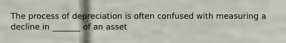 The process of depreciation is often confused with measuring a decline in _______ of an asset