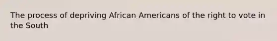 The process of depriving African Americans of the right to vote in the South