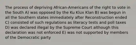 The process of depriving African-Americans of <a href='https://www.questionai.com/knowledge/kr9tEqZQot-the-right-to-vote' class='anchor-knowledge'>the right to vote</a> in the South A) was opposed by the Ku Klux Klan B) was begun in all the Southern states immediately after Reconstruction ended C) consisted of such regulations as literacy tests and poll taxes D) was declared illegal by the Supreme Court although this declaration was not enforced E) was not supported by members of the Democratic party