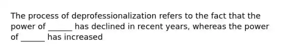 The process of deprofessionalization refers to the fact that the power of ______ has declined in recent years, whereas the power of ______ has increased