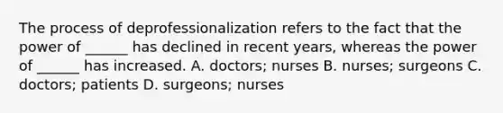 The process of deprofessionalization refers to the fact that the power of ______ has declined in recent years, whereas the power of ______ has increased. A. doctors; nurses B. nurses; surgeons C. doctors; patients D. surgeons; nurses