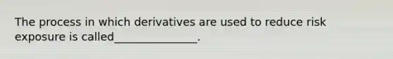 The process in which derivatives are used to reduce risk exposure is called_______________.