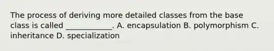 The process of deriving more detailed classes from the base class is called ____________. A. encapsulation B. polymorphism C. inheritance D. specialization