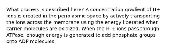 What process is described here? A concentration gradient of H+ ions is created in the periplasmic space by actively transporting the ions across the membrane using the energy liberated when carrier molecules are oxidized. When the H + ions pass through ATPase, enough energy is generated to add phosphate groups onto ADP molecules.