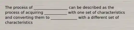 The process of __________________ can be described as the process of acquiring ____________ with one set of characteristics and converting them to ______________ with a different set of characteristics