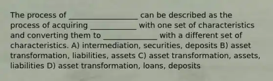 The process of __________________ can be described as the process of acquiring ____________ with one set of characteristics and converting them to ______________ with a different set of characteristics. A) intermediation, securities, deposits B) asset transformation, liabilities, assets C) asset transformation, assets, liabilities D) asset transformation, loans, deposits