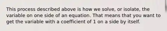 This process described above is how we solve, or isolate, the variable on one side of an equation. That means that you want to get the variable with a coefficient of 1 on a side by itself.