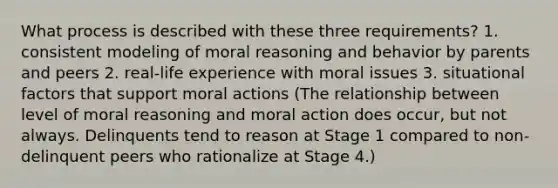 What process is described with these three requirements? 1. consistent modeling of moral reasoning and behavior by parents and peers 2. real-life experience with moral issues 3. situational factors that support moral actions (The relationship between level of moral reasoning and moral action does occur, but not always. Delinquents tend to reason at Stage 1 compared to non-delinquent peers who rationalize at Stage 4.)