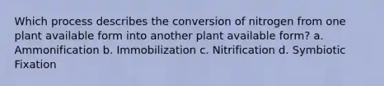 Which process describes the conversion of nitrogen from one plant available form into another plant available form? a. Ammonification b. Immobilization c. Nitrification d. Symbiotic Fixation