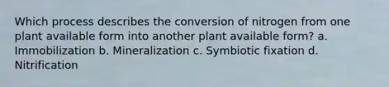 Which process describes the conversion of nitrogen from one plant available form into another plant available form? a. Immobilization b. Mineralization c. Symbiotic fixation d. Nitrification