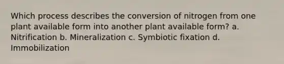 Which process describes the conversion of nitrogen from one plant available form into another plant available form? a. Nitrification b. Mineralization c. Symbiotic fixation d. Immobilization