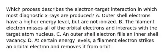 Which process describes the electron-target interaction in which most diagnostic x-rays are produced? A. Outer shell electrons have a higher energy level, but are not ionized. B. The filament electron misses all of the orbital electrons and interacts with the target atom nucleus. C. An outer shell electron fills an inner shell vacancy. D. At certain energy levels, a filament electron strikes an orbital electron and removes it from orbit.