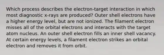 Which process describes the electron-target interaction in which most diagnostic x-rays are produced? Outer shell electrons have a higher energy level, but are not ionized. The filament electron misses all of the orbital electrons and interacts with the target atom nucleus. An outer shell electron fills an inner shell vacancy. At certain energy levels, a filament electron strikes an orbital electron and removes it from orbit.