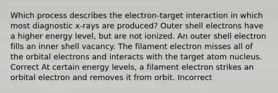 Which process describes the electron-target interaction in which most diagnostic x-rays are produced? Outer shell electrons have a higher energy level, but are not ionized. An outer shell electron fills an inner shell vacancy. The filament electron misses all of the orbital electrons and interacts with the target atom nucleus. Correct At certain energy levels, a filament electron strikes an orbital electron and removes it from orbit. Incorrect