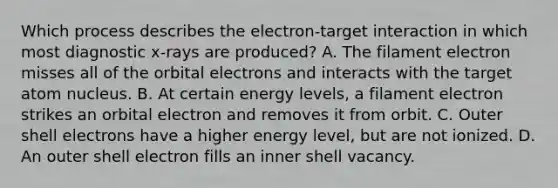 Which process describes the electron-target interaction in which most diagnostic x-rays are produced? A. The filament electron misses all of the orbital electrons and interacts with the target atom nucleus. B. At certain energy levels, a filament electron strikes an orbital electron and removes it from orbit. C. Outer shell electrons have a higher energy level, but are not ionized. D. An outer shell electron fills an inner shell vacancy.