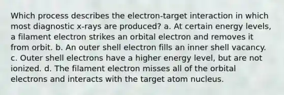 Which process describes the electron-target interaction in which most diagnostic x-rays are produced? a. At certain energy levels, a filament electron strikes an orbital electron and removes it from orbit. b. An outer shell electron fills an inner shell vacancy. c. Outer shell electrons have a higher energy level, but are not ionized. d. The filament electron misses all of the orbital electrons and interacts with the target atom nucleus.