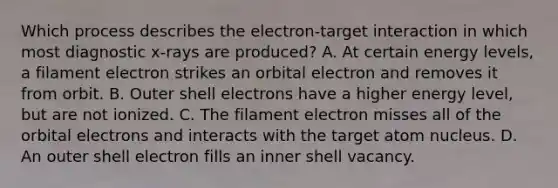 Which process describes the electron-target interaction in which most diagnostic x-rays are produced? A. At certain energy levels, a filament electron strikes an orbital electron and removes it from orbit. B. Outer shell electrons have a higher energy level, but are not ionized. C. The filament electron misses all of the orbital electrons and interacts with the target atom nucleus. D. An outer shell electron fills an inner shell vacancy.