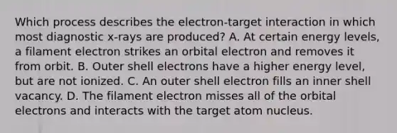 Which process describes the electron-target interaction in which most diagnostic x-rays are produced? A. At certain energy levels, a filament electron strikes an orbital electron and removes it from orbit. B. Outer shell electrons have a higher energy level, but are not ionized. C. An outer shell electron fills an inner shell vacancy. D. The filament electron misses all of the orbital electrons and interacts with the target atom nucleus.