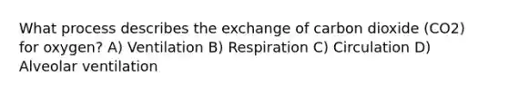 What process describes the exchange of carbon dioxide (CO2) for oxygen? A) Ventilation B) Respiration C) Circulation D) Alveolar ventilation