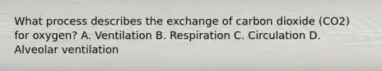 What process describes the exchange of carbon dioxide (CO2) for oxygen? A. Ventilation B. Respiration C. Circulation D. Alveolar ventilation