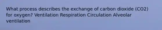 What process describes the exchange of carbon dioxide (CO2) for oxygen? Ventilation Respiration Circulation Alveolar ventilation