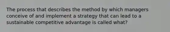 The process that describes the method by which managers conceive of and implement a strategy that can lead to a sustainable competitive advantage is called what?