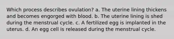 Which process describes ovulation? a. The uterine lining thickens and becomes engorged with blood. b. The uterine lining is shed during the menstrual cycle. c. A fertilized egg is implanted in the uterus. d. An egg cell is released during the menstrual cycle.