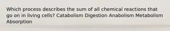 Which process describes the sum of all chemical reactions that go on in living cells? ​Catabolism ​Digestion ​Anabolism ​Metabolism ​Absorption