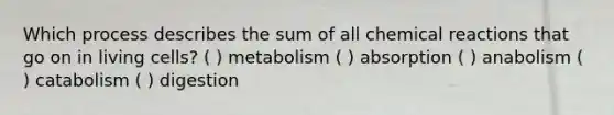 Which process describes the sum of all chemical reactions that go on in living cells? ( ) metabolism ( ) absorption ( ) anabolism ( ) catabolism ( ) digestion