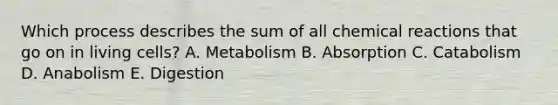 Which process describes the sum of all chemical reactions that go on in living cells? A. ​Metabolism ​B. Absorption ​C. Catabolism ​D. Anabolism ​E. Digestion