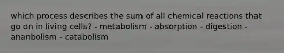 which process describes the sum of all chemical reactions that go on in living cells? - metabolism - absorption - digestion - ananbolism - catabolism