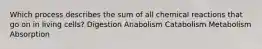 Which process describes the sum of all chemical reactions that go on in living cells? ​Digestion ​Anabolism ​Catabolism ​Metabolism ​Absorption