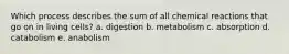 Which process describes the sum of all chemical reactions that go on in living cells? a. digestion b. metabolism c. absorption d. catabolism e. anabolism