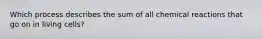 Which process describes the sum of all chemical reactions that go on in living cells?