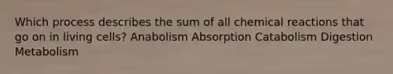 Which process describes the sum of all chemical reactions that go on in living cells? ​Anabolism ​Absorption ​Catabolism ​Digestion ​Metabolism