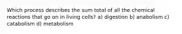 Which process describes the sum total of all the chemical reactions that go on in living cells? a) digestion b) anabolism c) catabolism d) metabolism