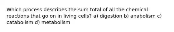 Which process describes the sum total of all the chemical reactions that go on in living cells? a) digestion b) anabolism c) catabolism d) metabolism