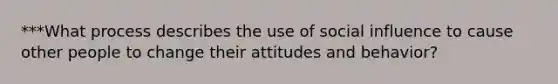 ***What process describes the use of social influence to cause other people to change their attitudes and behavior?