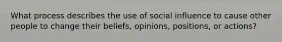 What process describes the use of social influence to cause other people to change their beliefs, opinions, positions, or actions?