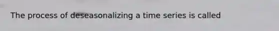 The process of deseasonalizing a time series is called