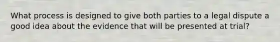 ​What process is designed to give both parties to a legal dispute a good idea about the evidence that will be presented at trial?