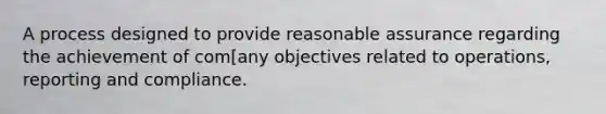 A process designed to provide reasonable assurance regarding the achievement of com[any objectives related to operations, reporting and compliance.