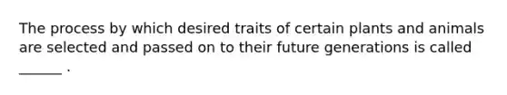 The process by which desired traits of certain plants and animals are selected and passed on to their future generations is called ______ .