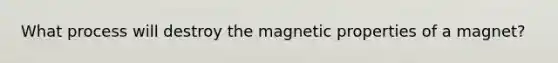 What process will destroy the magnetic properties of a magnet?