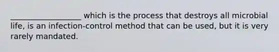 __________________ which is the process that destroys all microbial life, is an infection-control method that can be used, but it is very rarely mandated.